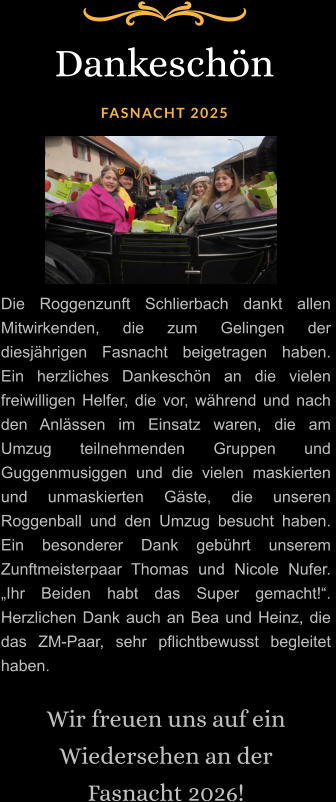 Dankeschön  FASNACHT 2025 Die Roggenzunft Schlierbach dankt allen Mitwirkenden, die zum Gelingen der diesjährigen Fasnacht beigetragen haben.  Ein herzliches Dankeschön an die vielen freiwilligen Helfer, die vor, während und nach den Anlässen im Einsatz waren, die am Umzug teilnehmenden Gruppen und Guggenmusiggen und die vielen maskierten und unmaskierten Gäste, die unseren Roggenball und den Umzug besucht haben. Ein besonderer Dank gebührt unserem Zunftmeisterpaar Thomas und Nicole Nufer. „Ihr Beiden habt das Super gemacht!“. Herzlichen Dank auch an Bea und Heinz, die das ZM-Paar, sehr pflichtbewusst begleitet haben.  Wir freuen uns auf ein Wiedersehen an der  Fasnacht 2026!